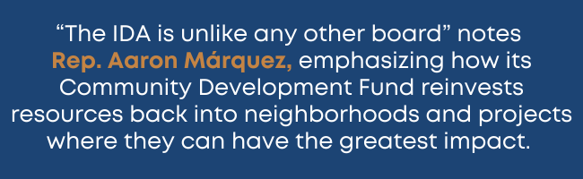 "The IDA is unlike any other board" notes Rep. Aaron Márquez, emphasizing how its Community Development Fund reinvests resources back into neighborhoods and projects where they can have the greatest impact.