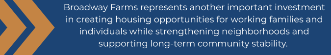 Broadway Farms represents another important investment in creating housing opportunities for working families and individuals while strengthening neighborhoods and supporting long-term community stability.